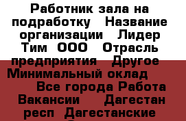 Работник зала на подработку › Название организации ­ Лидер Тим, ООО › Отрасль предприятия ­ Другое › Минимальный оклад ­ 15 000 - Все города Работа » Вакансии   . Дагестан респ.,Дагестанские Огни г.